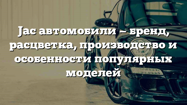 Jac автомобили — бренд, расцветка, производство и особенности популярных моделей