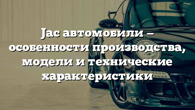 Jac автомобили — особенности производства, модели и технические характеристики