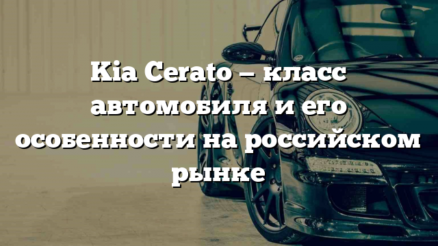 Kia Cerato — класс автомобиля и его особенности на российском рынке