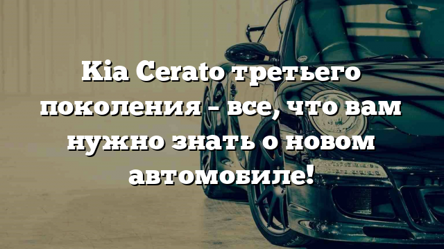 Kia Cerato третьего поколения – все, что вам нужно знать о новом автомобиле!