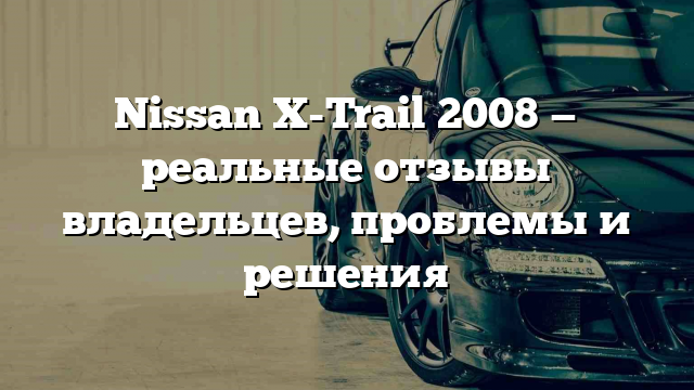 Nissan X-Trail 2008 — реальные отзывы владельцев, проблемы и решения