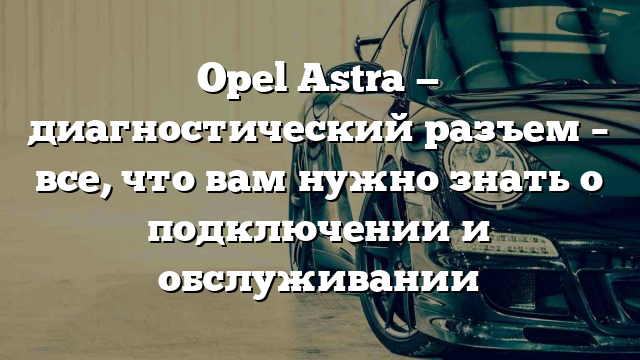 Opel Astra — диагностический разъем – все, что вам нужно знать о подключении и обслуживании