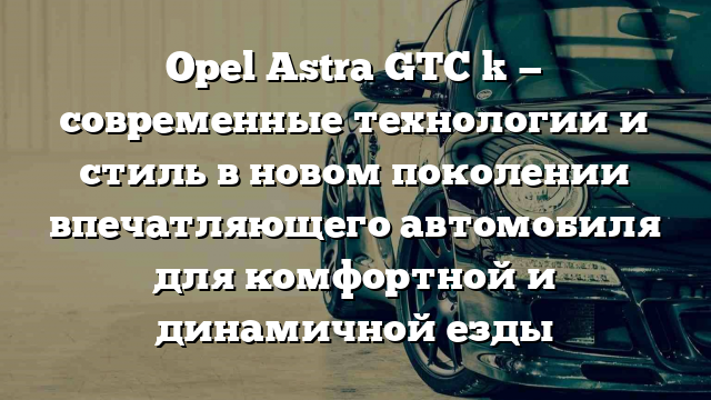 Opel Astra GTC k — современные технологии и стиль в новом поколении впечатляющего автомобиля для комфортной и динамичной езды