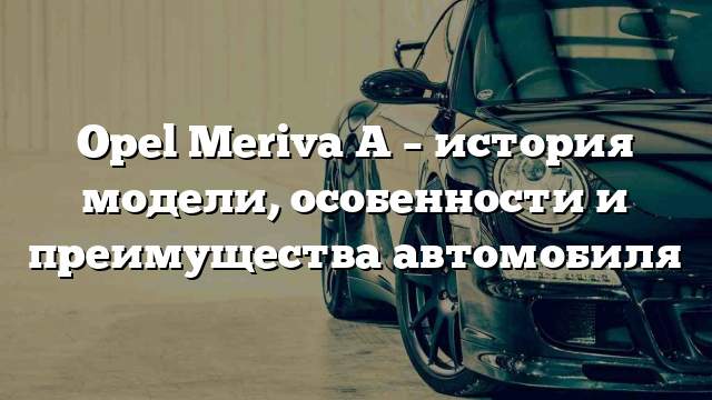 Opel Meriva A – история модели, особенности и преимущества автомобиля