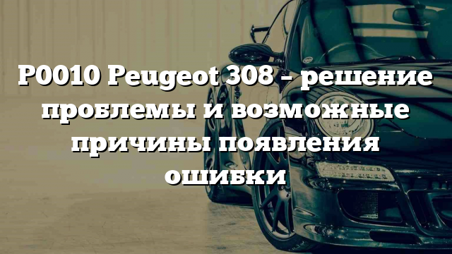 P0010 Peugeot 308 – решение проблемы и возможные причины появления ошибки