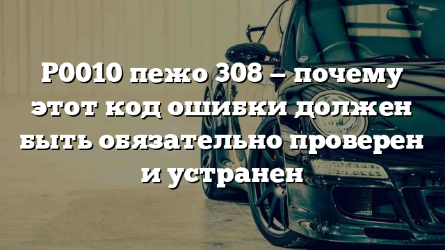 P0010 пежо 308 — почему этот код ошибки должен быть обязательно проверен и устранен