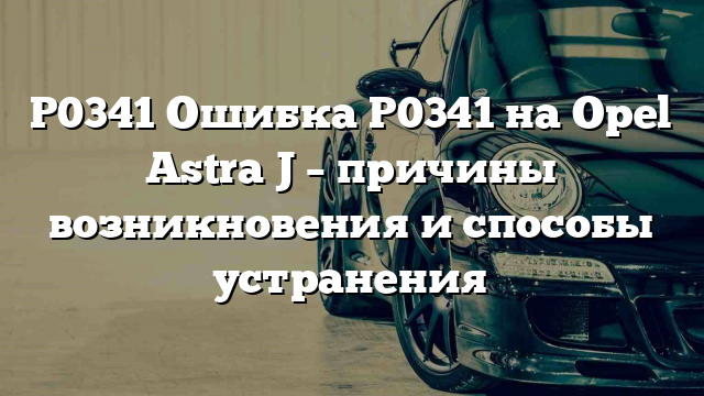 P0341 Ошибка P0341 на Opel Astra J – причины возникновения и способы устранения