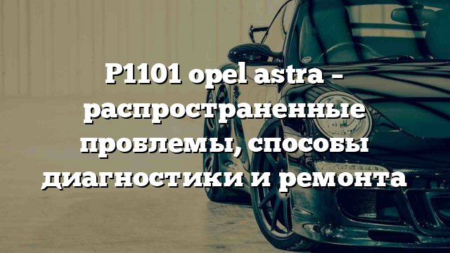 P1101 opel astra – распространенные проблемы, способы диагностики и ремонта