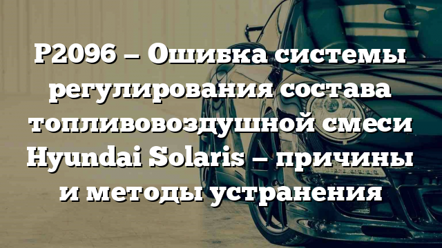 P2096 — Ошибка системы регулирования состава топливовоздушной смеси Hyundai Solaris — причины и методы устранения