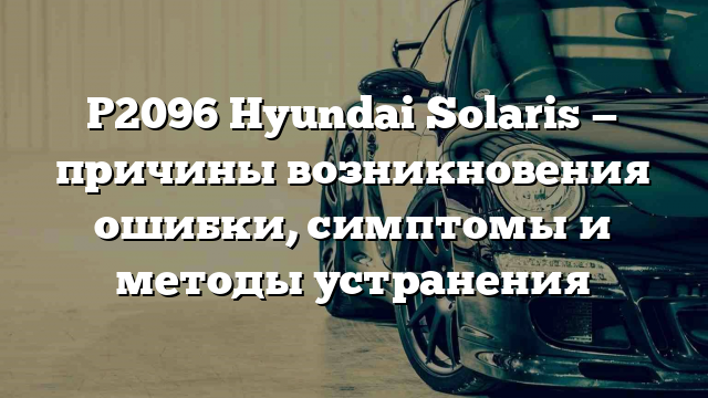 P2096 Hyundai Solaris — причины возникновения ошибки, симптомы и методы устранения