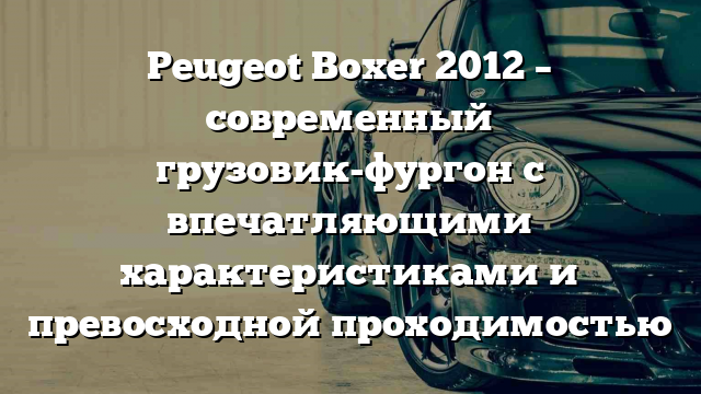 Peugeot Boxer 2012 – современный грузовик-фургон с впечатляющими характеристиками и превосходной проходимостью