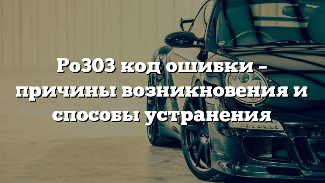 Po303 код ошибки – причины возникновения и способы устранения