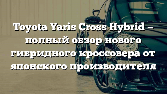 Toyota Yaris Cross Hybrid — полный обзор нового гибридного кроссовера от японского производителя