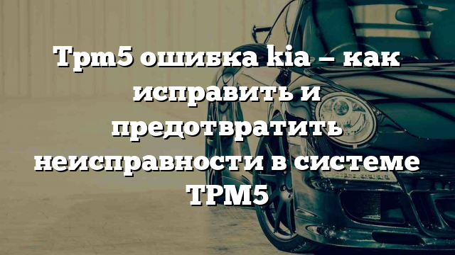 Tpm5 ошибка kia — как исправить и предотвратить неисправности в системе TPM5