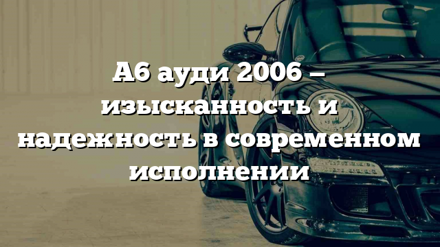 А6 ауди 2006 — изысканность и надежность в современном исполнении