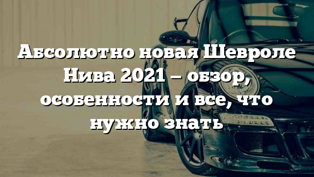 Абсолютно новая Шевроле Нива 2021 — обзор, особенности и все, что нужно знать