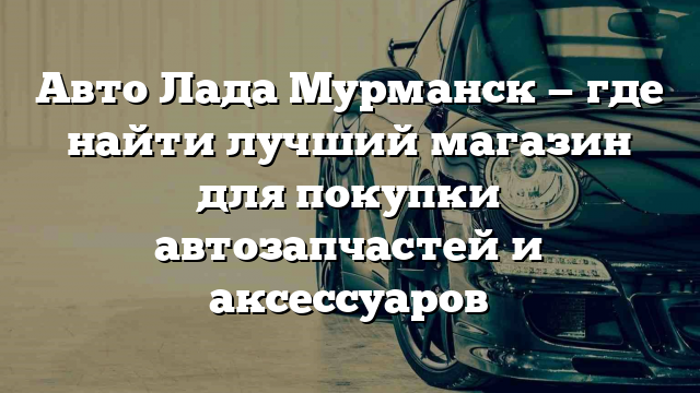 Авто Лада Мурманск — где найти лучший магазин для покупки автозапчастей и аксессуаров