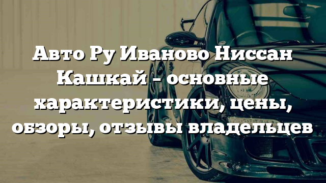 Авто Ру Иваново Ниссан Кашкай – основные характеристики, цены, обзоры, отзывы владельцев