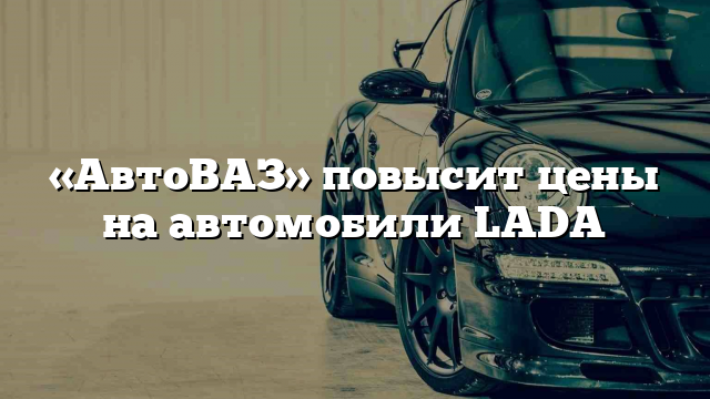 «АвтоВАЗ» повысит цены на автомобили LADA