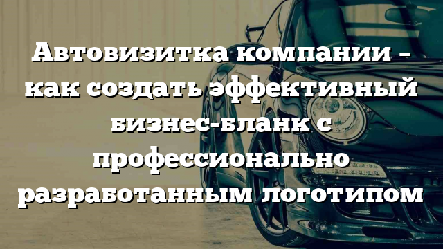 Автовизитка компании – как создать эффективный бизнес-бланк с профессионально разработанным логотипом