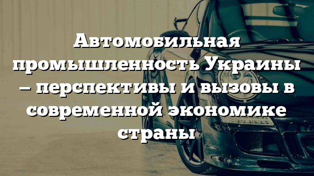 Автомобильная промышленность Украины — перспективы и вызовы в современной экономике страны