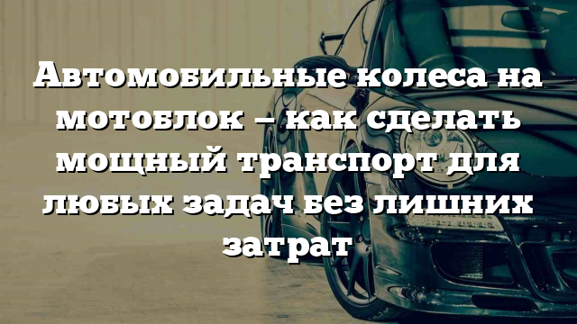 Автомобильные колеса на мотоблок — как сделать мощный транспорт для любых задач без лишних затрат