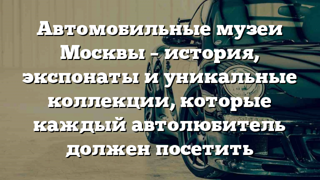 Автомобильные музеи Москвы – история, экспонаты и уникальные коллекции, которые каждый автолюбитель должен посетить