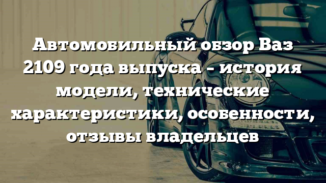 Автомобильный обзор Ваз 2109 года выпуска – история модели, технические характеристики, особенности, отзывы владельцев