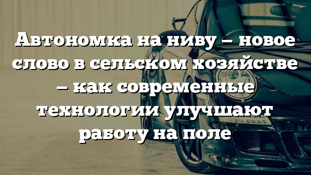 Автономка на ниву — новое слово в сельском хозяйстве — как современные технологии улучшают работу на поле