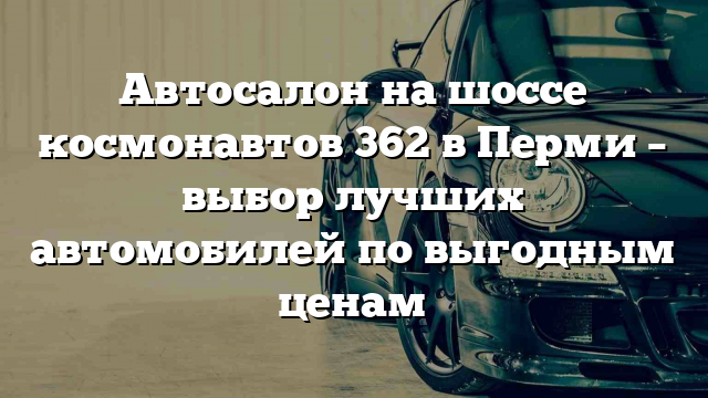 Автосалон на шоссе космонавтов 362 в Перми – выбор лучших автомобилей по выгодным ценам