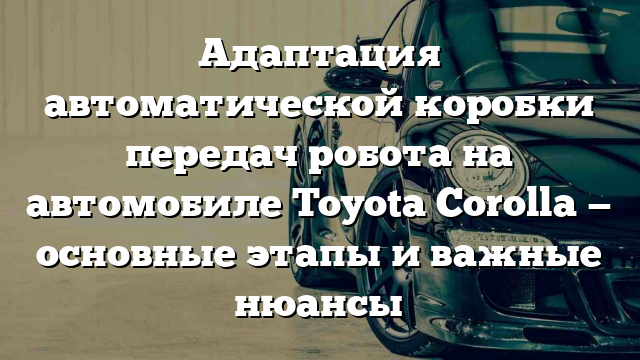 Адаптация автоматической коробки передач робота на автомобиле Toyota Corolla — основные этапы и важные нюансы