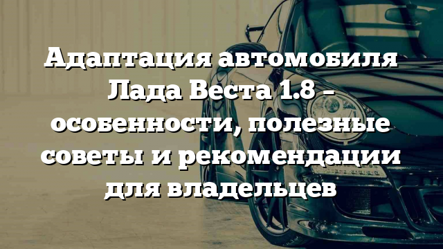 Адаптация автомобиля Лада Веста 1.8 – особенности, полезные советы и рекомендации для владельцев