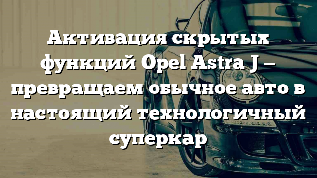 Активация скрытых функций Opel Astra J — превращаем обычное авто в настоящий технологичный суперкар