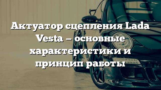 Актуатор сцепления Lada Vesta — основные характеристики и принцип работы