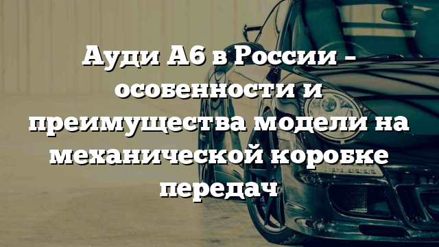 Ауди А6 в России – особенности и преимущества модели на механической коробке передач