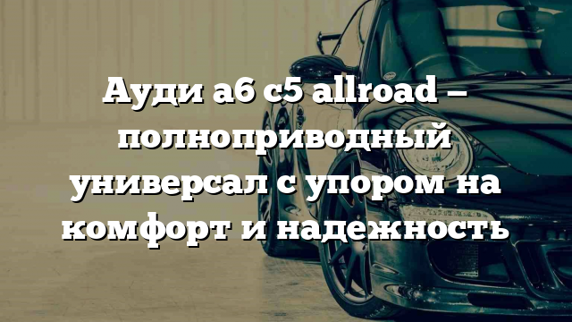 Ауди а6 с5 allroad — полноприводный универсал с упором на комфорт и надежность