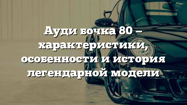 Ауди бочка 80 — характеристики, особенности и история легендарной модели