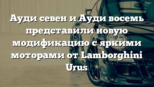 Ауди севен и Ауди восемь представили новую модификацию с яркими моторами от Lamborghini Urus