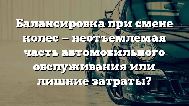 Балансировка при смене колес — неотъемлемая часть автомобильного обслуживания или лишние затраты?