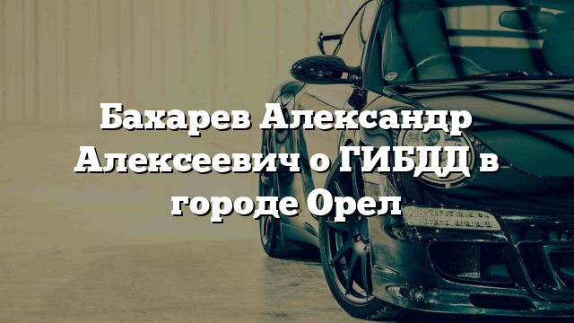 Бахарев Александр Алексеевич о ГИБДД в городе Орел