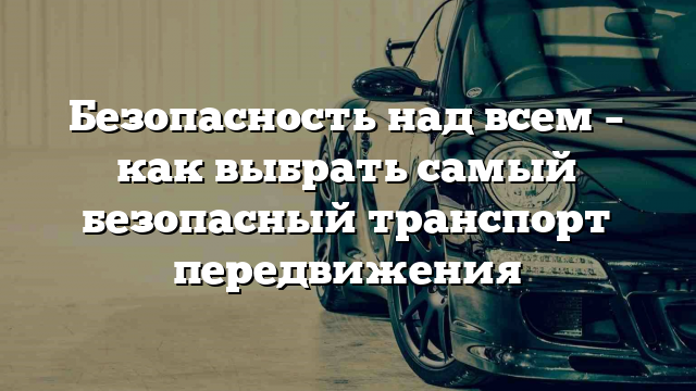 Безопасность над всем – как выбрать самый безопасный транспорт передвижения