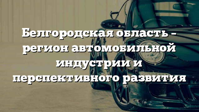 Белгородская область – регион автомобильной индустрии и перспективного развития