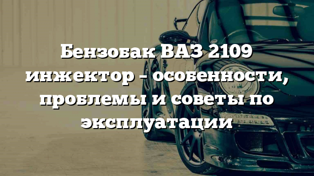 Бензобак ВАЗ 2109 инжектор – особенности, проблемы и советы по эксплуатации