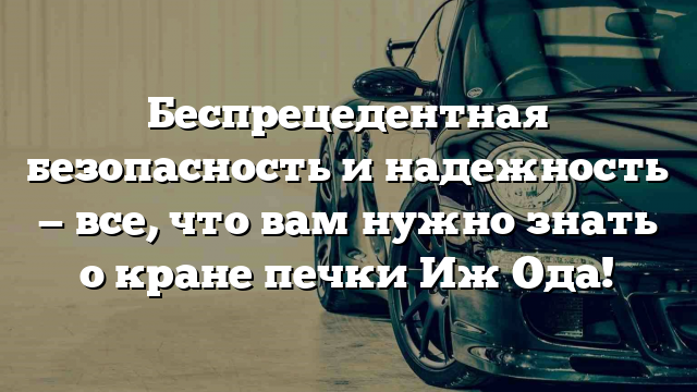 Беспрецедентная безопасность и надежность — все, что вам нужно знать о кране печки Иж Ода!