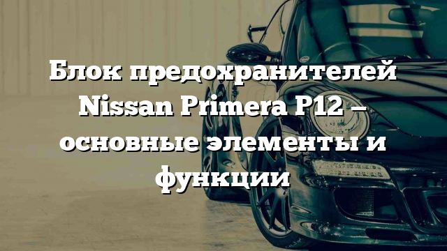 Блок предохранителей Nissan Primera P12 — основные элементы и функции