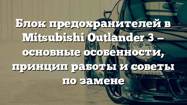 Блок предохранителей в Mitsubishi Outlander 3 — основные особенности, принцип работы и советы по замене