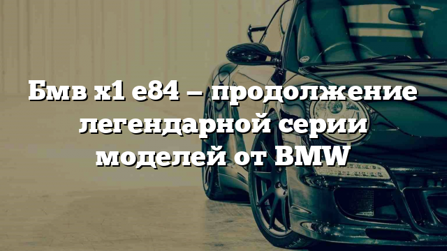 Бмв х1 е84 — продолжение легендарной серии моделей от BMW