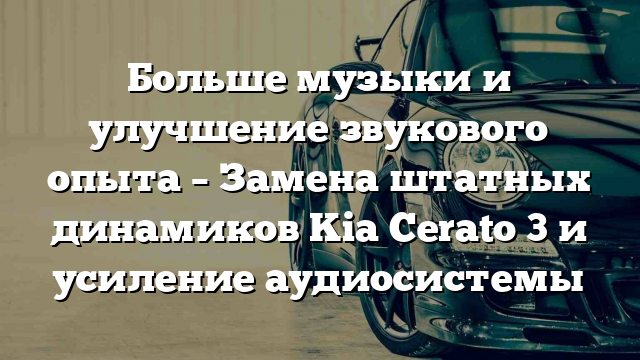 Больше музыки и улучшение звукового опыта – Замена штатных динамиков Kia Cerato 3 и усиление аудиосистемы