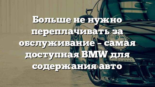 Больше не нужно переплачивать за обслуживание – самая доступная BMW для содержания авто