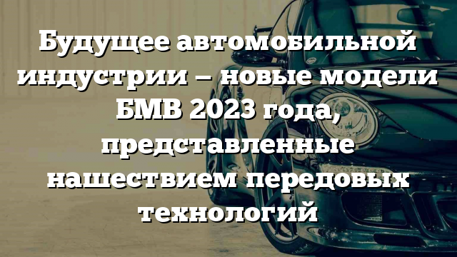 Будущее автомобильной индустрии — новые модели БМВ 2023 года, представленные нашествием передовых технологий